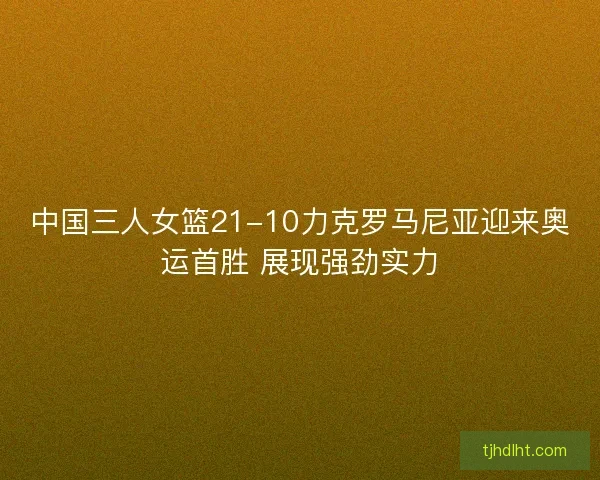 中国三人女篮21-10力克罗马尼亚迎来奥运首胜 展现强劲实力