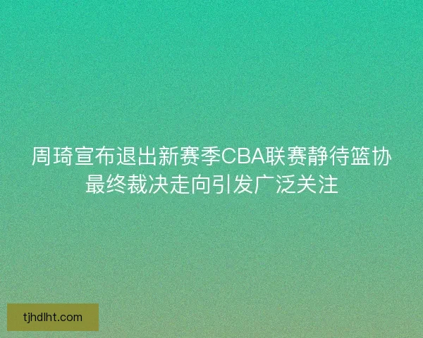 周琦宣布退出新赛季CBA联赛静待篮协最终裁决走向引发广泛关注