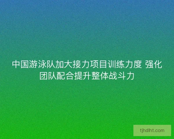 中国游泳队加大接力项目训练力度 强化团队配合提升整体战斗力