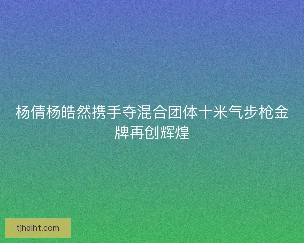 杨倩杨皓然携手夺混合团体十米气步枪金牌再创辉煌